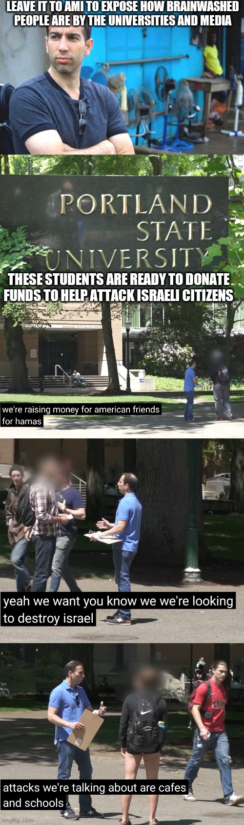 These people are the type to call someone a Nazi for voting for Trump but yet they would fund to kill Jews | LEAVE IT TO AMI TO EXPOSE HOW BRAINWASHED PEOPLE ARE BY THE UNIVERSITIES AND MEDIA; THESE STUDENTS ARE READY TO DONATE FUNDS TO HELP ATTACK ISRAELI CITIZENS | image tagged in democrats,liberals,college,brainwashing | made w/ Imgflip meme maker