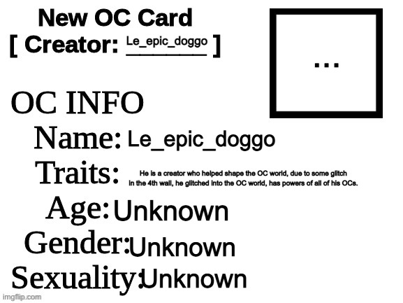 POV: You saw him fall out of no where but the sky, WDYD? | ... Le_epic_doggo; Le_epic_doggo; He is a creator who helped shape the OC world, due to some glitch in the 4th wall, he glitched into the OC world, has powers of all of his OCs. Unknown; Unknown; Unknown | image tagged in new oc card id | made w/ Imgflip meme maker