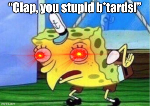 Mocking Spongebob | “Clap, you stupid b*tards!” | image tagged in memes,mocking spongebob | made w/ Imgflip meme maker