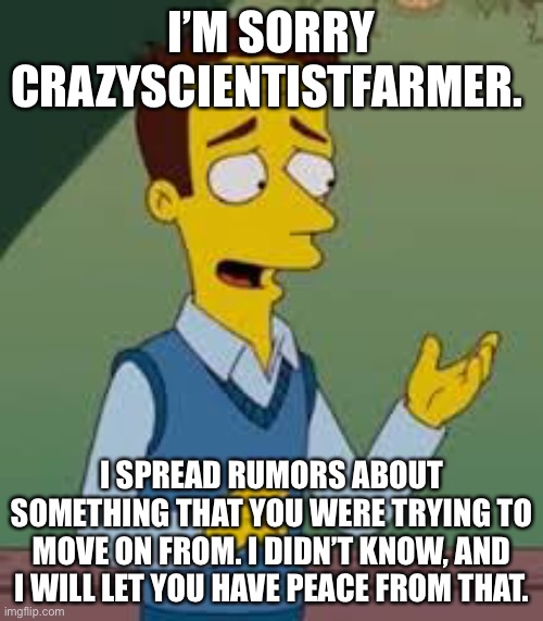 Sorry ? | I’M SORRY CRAZYSCIENTISTFARMER. I SPREAD RUMORS ABOUT SOMETHING THAT YOU WERE TRYING TO MOVE ON FROM. I DIDN’T KNOW, AND I WILL LET YOU HAVE PEACE FROM THAT. | image tagged in i m sorry boss | made w/ Imgflip meme maker