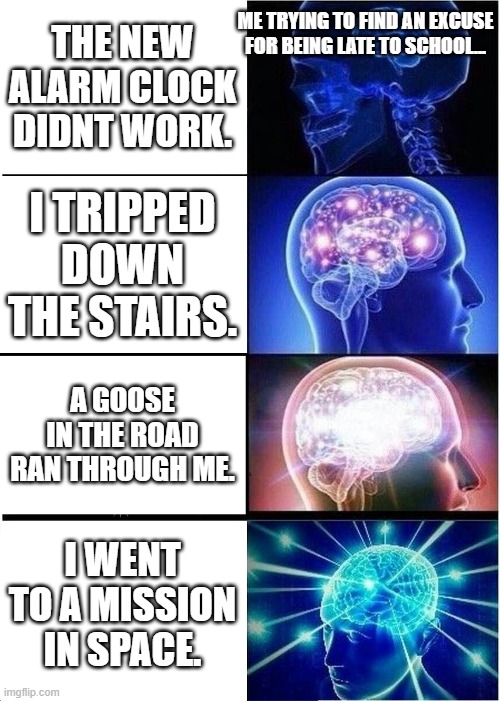 Excuses for being late for school | ME TRYING TO FIND AN EXCUSE FOR BEING LATE TO SCHOOL... THE NEW ALARM CLOCK DIDNT WORK. I TRIPPED DOWN THE STAIRS. A GOOSE IN THE ROAD RAN THROUGH ME. I WENT TO A MISSION IN SPACE. | image tagged in memes,expanding brain | made w/ Imgflip meme maker