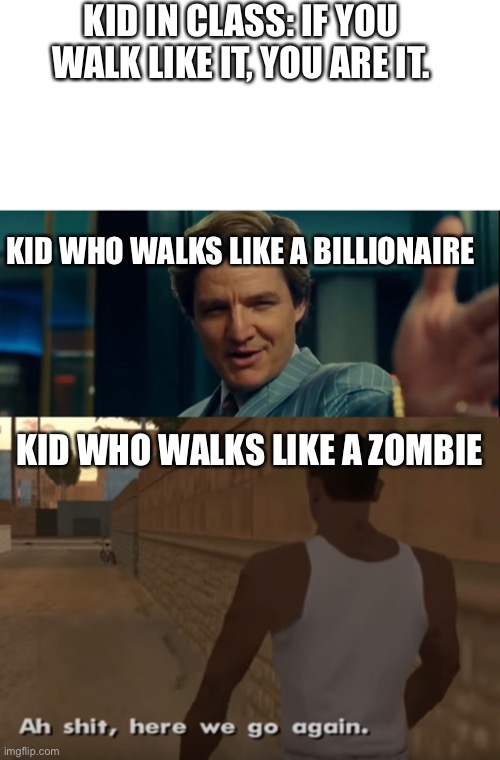 Shuffle shuffle | KID IN CLASS: IF YOU WALK LIKE IT, YOU ARE IT. KID WHO WALKS LIKE A BILLIONAIRE; KID WHO WALKS LIKE A ZOMBIE | image tagged in blank white template,life is good but it can be better,ah s it here we go again | made w/ Imgflip meme maker