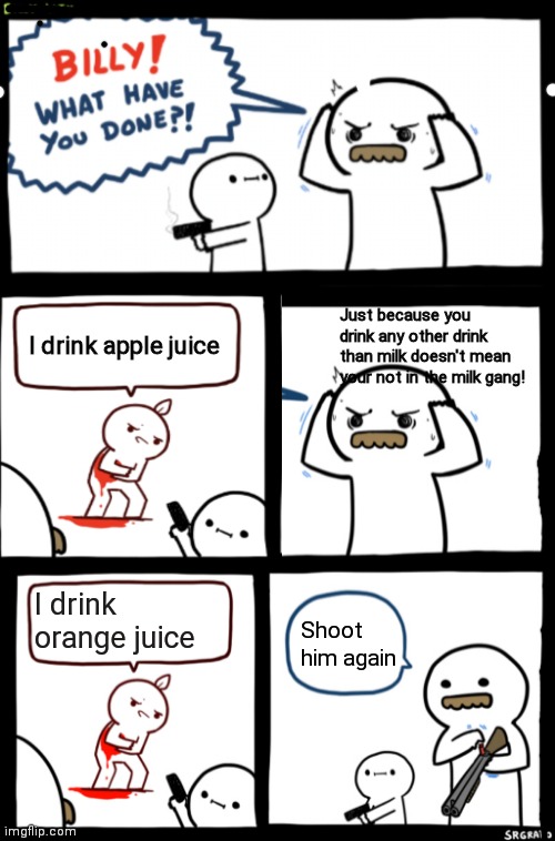 Billy wth | Just because you drink any other drink than milk doesn't mean your not in the milk gang! I drink apple juice; I drink orange juice; Shoot him again | image tagged in billy what have you done | made w/ Imgflip meme maker