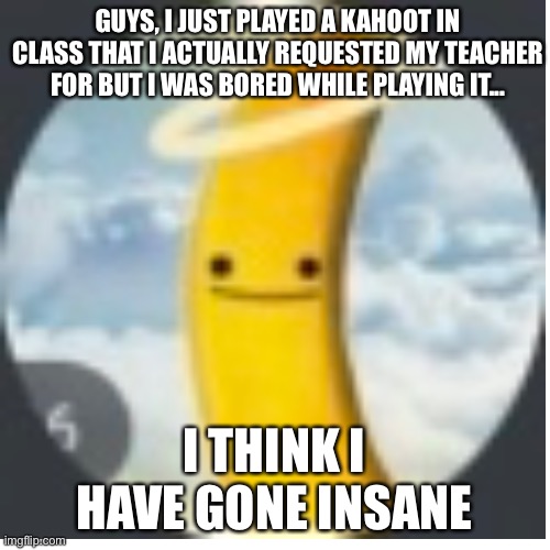 I think I just went insane | GUYS, I JUST PLAYED A KAHOOT IN CLASS THAT I ACTUALLY REQUESTED MY TEACHER FOR BUT I WAS BORED WHILE PLAYING IT... I THINK I HAVE GONE INSANE | image tagged in announcement,kahoot,insane,middle school,bored | made w/ Imgflip meme maker