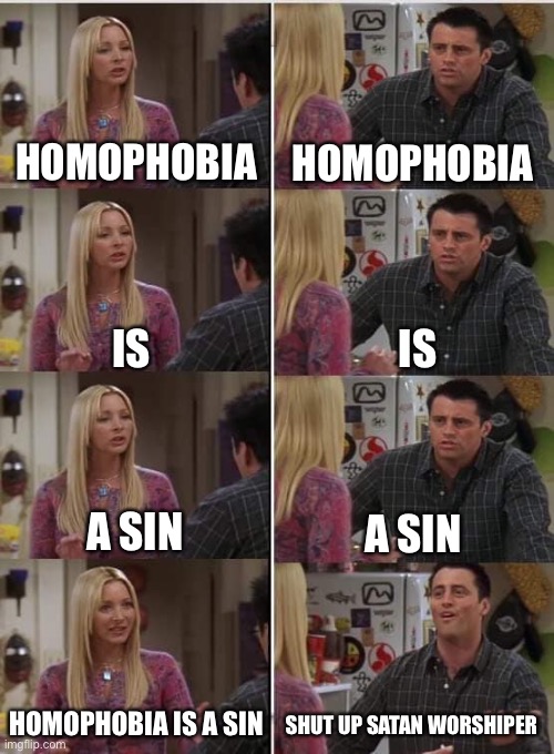 Phoebe Joey | HOMOPHOBIA; HOMOPHOBIA; IS; IS; A SIN; A SIN; HOMOPHOBIA IS A SIN; SHUT UP SATAN WORSHIPER | image tagged in phoebe joey | made w/ Imgflip meme maker