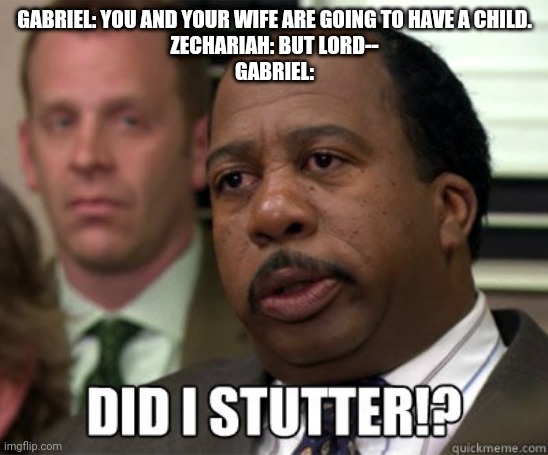 Did I stutter | GABRIEL: YOU AND YOUR WIFE ARE GOING TO HAVE A CHILD.
ZECHARIAH: BUT LORD--
GABRIEL: | image tagged in did i stutter | made w/ Imgflip meme maker