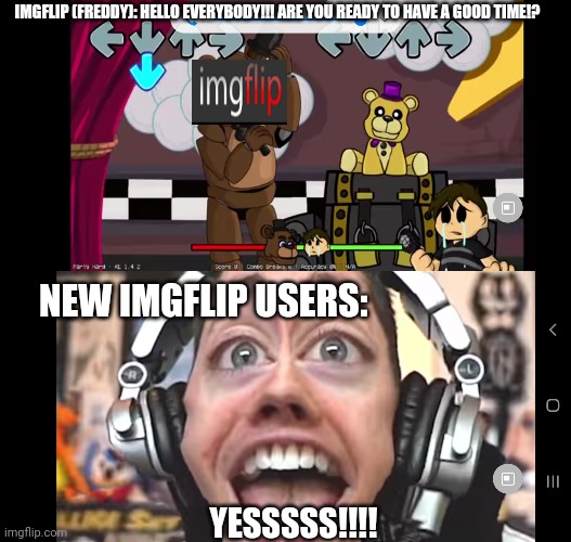New users in a nutshell (Both images r from Dawko) | IMGFLIP (FREDDY): HELLO EVERYBODY!!! ARE YOU READY TO HAVE A GOOD TIME!? NEW IMGFLIP USERS:; YESSSSS!!!! | image tagged in fnaf,fnf mod | made w/ Imgflip meme maker