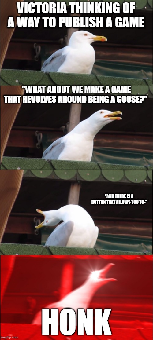 how the untitled goose game was created | VICTORIA THINKING OF A WAY TO PUBLISH A GAME; "WHAT ABOUT WE MAKE A GAME THAT REVOLVES AROUND BEING A GOOSE?"; "AND THERE IS A BUTTON THAT ALLOWS YOU TO-"; HONK | image tagged in memes,inhaling seagull | made w/ Imgflip meme maker