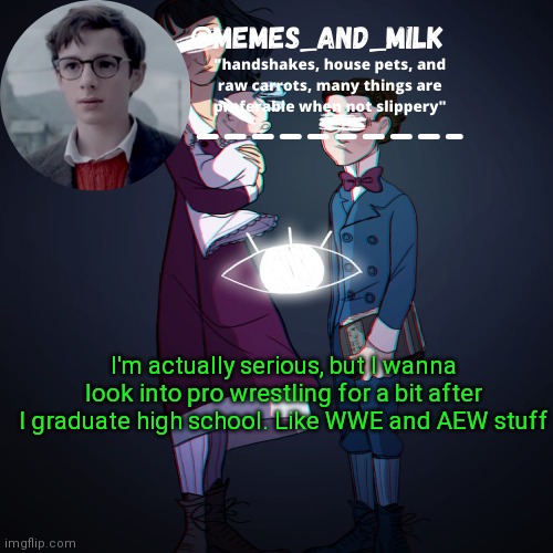 Memes_and_milk Template-Fondue | I'm actually serious, but I wanna look into pro wrestling for a bit after I graduate high school. Like WWE and AEW stuff | image tagged in memes_and_milk template-fondue | made w/ Imgflip meme maker