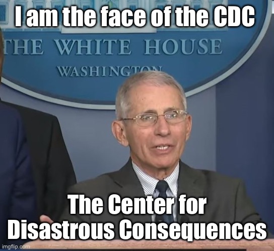 Leftist Politician Fauci | I am the face of the CDC; The Center for Disastrous Consequences | image tagged in dr fauci,cdc,center for disastrous consequences,corruption,incompetence | made w/ Imgflip meme maker