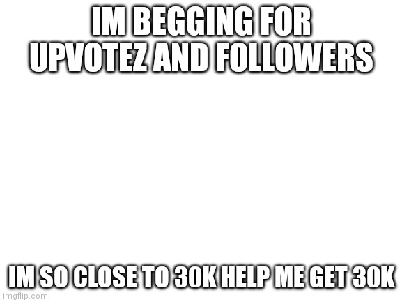 Plz help me | IM BEGGING FOR UPVOTEZ AND FOLLOWERS; IM SO CLOSE TO 30K HELP ME GET 30K | image tagged in blank white template | made w/ Imgflip meme maker