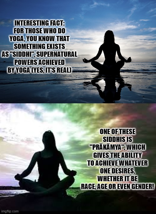 I learned this from a Yogi friend of mine, They're Genderfluid, Take a guess why! | INTERESTING FACT:
FOR THOSE WHO DO YOGA, YOU KNOW THAT SOMETHING EXISTS AS "SIDDHI", SUPERNATURAL POWERS ACHIEVED BY YOGA (YES, IT'S REAL); ONE OF THESE SIDDHIS IS "PRĀKĀMYA", WHICH GIVES THE ABILITY TO ACHIEVE WHATEVER ONE DESIRES, WHETHER IT BE RACE, AGE OR EVEN GENDER! | image tagged in yoga,real,siddhi,superpower,lgbt,prakamya | made w/ Imgflip meme maker