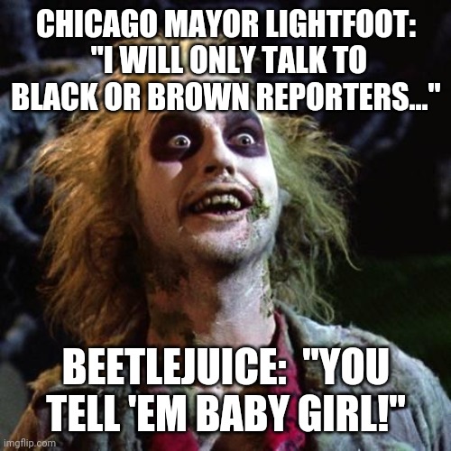 Beetlejuice | CHICAGO MAYOR LIGHTFOOT:  "I WILL ONLY TALK TO BLACK OR BROWN REPORTERS..."; BEETLEJUICE:  "YOU TELL 'EM BABY GIRL!" | image tagged in beetlejuice,chicago,racist,mayor | made w/ Imgflip meme maker