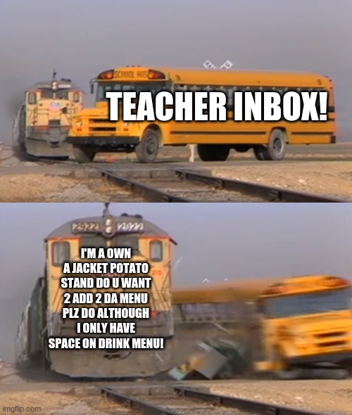 teacher inbox! | TEACHER INBOX! I'M A OWN A JACKET POTATO STAND DO U WANT 2 ADD 2 DA MENU PLZ DO ALTHOUGH I ONLY HAVE SPACE ON DRINK MENU! | image tagged in a train hitting a school bus | made w/ Imgflip meme maker