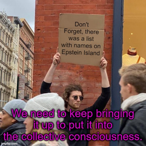 They want us to forget, they will take that as consent to never reveal the book's contents. | Don't Forget, there was a list with names on Epstein Island; We need to keep bringing it up to put it into the collective consciousness. | image tagged in memes,guy holding cardboard sign,jeffrey epstein | made w/ Imgflip meme maker