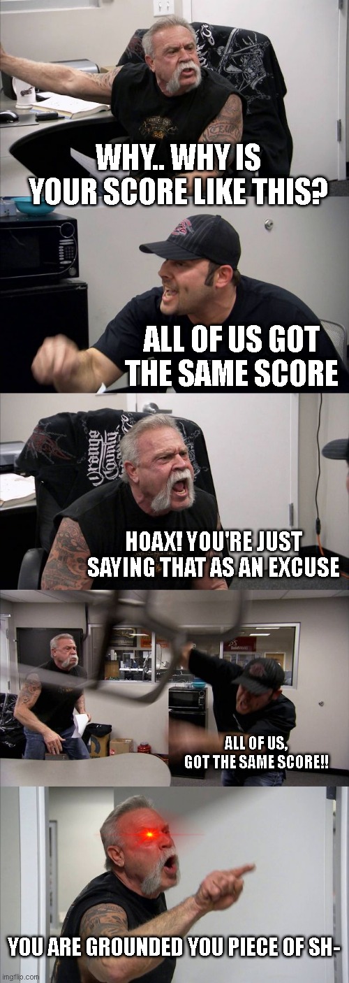 Erhm.. | WHY.. WHY IS YOUR SCORE LIKE THIS? ALL OF US GOT THE SAME SCORE; HOAX! YOU'RE JUST SAYING THAT AS AN EXCUSE; ALL OF US, GOT THE SAME SCORE!! YOU ARE GROUNDED YOU PIECE OF SH- | image tagged in memes,american chopper argument | made w/ Imgflip meme maker