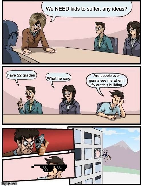 New memes | We NEED kids to suffer, any ideas? have 22 grades; Are people ever gonna see me when I fly out this building; What he said | image tagged in memes,boardroom meeting suggestion | made w/ Imgflip meme maker