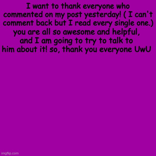 y'all are so helpful, ur the best!!! | I want to thank everyone who commented on my post yesterday! ( I can't comment back but I read every single one.); you are all so awesome and helpful, and I am going to try to talk to him about it! so, thank you everyone UwU | image tagged in memes,blank transparent square | made w/ Imgflip meme maker