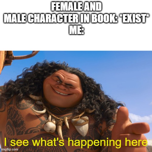 can we just have a book that has female and male characters that don't interact romantically JUST ONCE | FEMALE AND MALE CHARACTER IN BOOK: *EXIST*
ME:; I see what's happening here | image tagged in maui you're welcome | made w/ Imgflip meme maker