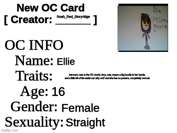 Say hello to Ellie (NEW OC WHOOOOOO) | Noah_Red_Storyridge; Ellie; Introvert, new to the OC world, nice, cute, wears a big hoodie in her hands, and a little bit of the waist cuz why not? and she has no powers, completely normal. 16; Female; Straight | image tagged in new oc card id | made w/ Imgflip meme maker