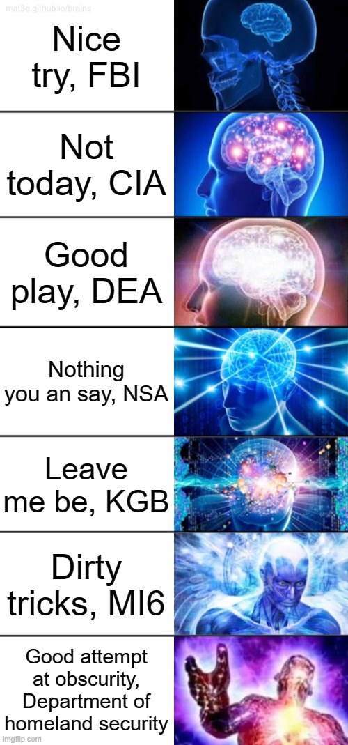 7-Tier Expanding Brain | Nice try, FBI; Not today, CIA; Good play, DEA; Nothing you an say, NSA; Leave me be, KGB; Dirty tricks, MI6; Good attempt at obscurity, Department of homeland security | image tagged in 7-tier expanding brain | made w/ Imgflip meme maker