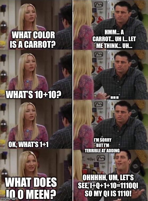 Phoebe teaching Joey in Friends | HMM... A CARROT... UH I... LET ME THINK... UH... WHAT COLOR IS A CARROT? ... WHAT’S 10+10? OK, WHAT’S 1+1; I’M SORRY BUT I’M TERRIBLE AT ADDING; OHHHHH, UM, LET’S SEE, I+Q+1+10=1110QI SO MY QI IS 1110! WHAT DOES IQ 0 MEEN? | image tagged in phoebe teaching joey in friends | made w/ Imgflip meme maker
