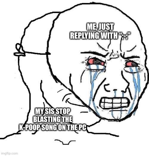 Pretending to be sad | ME, JUST REPLYING WITH “;-;” MY SIS STOP BLASTING THE K-POOP SONG ON THE PC | image tagged in pretending to be sad | made w/ Imgflip meme maker