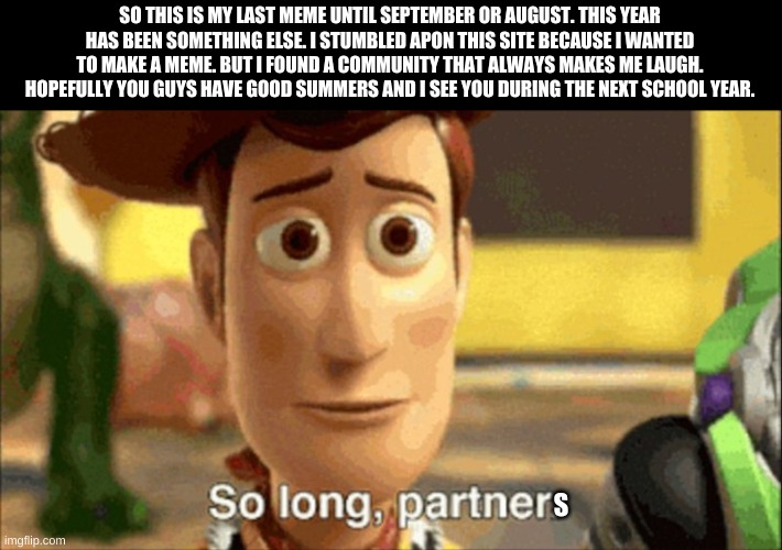 hopefully i get 10k points over the summer | SO THIS IS MY LAST MEME UNTIL SEPTEMBER OR AUGUST. THIS YEAR HAS BEEN SOMETHING ELSE. I STUMBLED APON THIS SITE BECAUSE I WANTED TO MAKE A MEME. BUT I FOUND A COMMUNITY THAT ALWAYS MAKES ME LAUGH. HOPEFULLY YOU GUYS HAVE GOOD SUMMERS AND I SEE YOU DURING THE NEXT SCHOOL YEAR. S | image tagged in so long partner | made w/ Imgflip meme maker