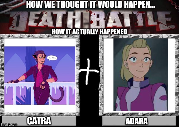 death battle | HOW WE THOUGHT IT WOULD HAPPEN... HOW IT ACTUALLY HAPPENED; CATRA; ADARA | image tagged in death battle | made w/ Imgflip meme maker