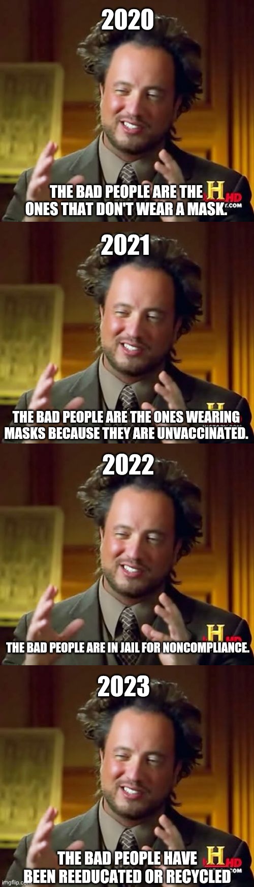 Let's pretend the ovens, gulag and reeducation camps were the first step. | 2020; THE BAD PEOPLE ARE THE ONES THAT DON'T WEAR A MASK. 2021; THE BAD PEOPLE ARE THE ONES WEARING MASKS BECAUSE THEY ARE UNVACCINATED. 2022; THE BAD PEOPLE ARE IN JAIL FOR NONCOMPLIANCE. 2023; THE BAD PEOPLE HAVE BEEN REEDUCATED OR RECYCLED | image tagged in memes,ancient aliens,face mask,vaccines | made w/ Imgflip meme maker