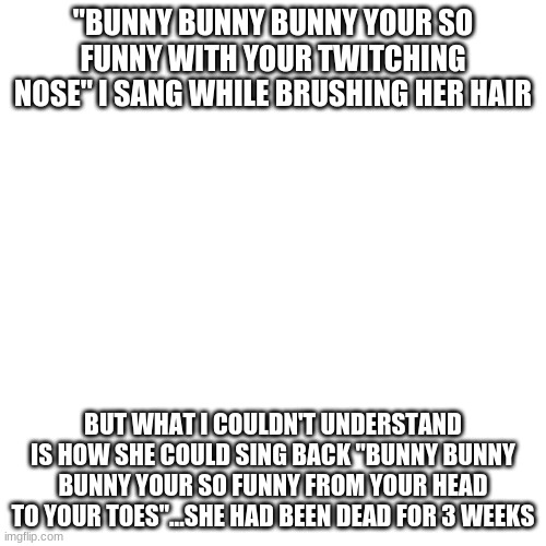 First post here hope im not to dark | "BUNNY BUNNY BUNNY YOUR SO FUNNY WITH YOUR TWITCHING NOSE" I SANG WHILE BRUSHING HER HAIR; BUT WHAT I COULDN'T UNDERSTAND IS HOW SHE COULD SING BACK "BUNNY BUNNY BUNNY YOUR SO FUNNY FROM YOUR HEAD TO YOUR TOES"...SHE HAD BEEN DEAD FOR 3 WEEKS | image tagged in memes,blank transparent square | made w/ Imgflip meme maker