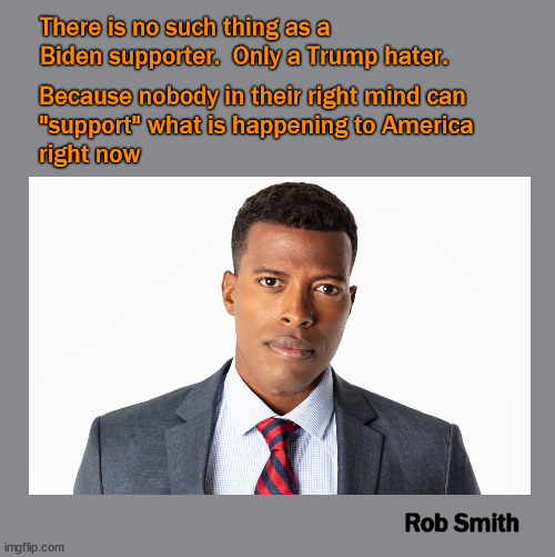 There is no such thing as a Biden supporter | There is no such thing as a Biden supporter.  Only a Trump hater. Because nobody in their right mind can 
"support" what is happening to America 
right now; Rob Smith | image tagged in biden | made w/ Imgflip meme maker