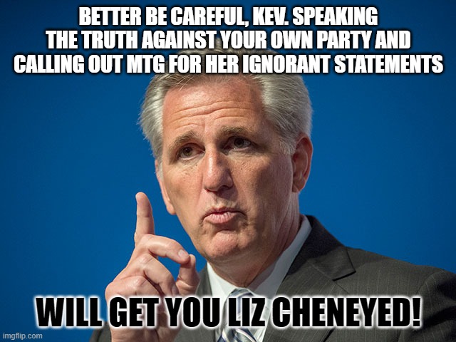 Kevin McCarthy | BETTER BE CAREFUL, KEV. SPEAKING THE TRUTH AGAINST YOUR OWN PARTY AND CALLING OUT MTG FOR HER IGNORANT STATEMENTS; WILL GET YOU LIZ CHENEYED! | image tagged in kevin mccarthy | made w/ Imgflip meme maker
