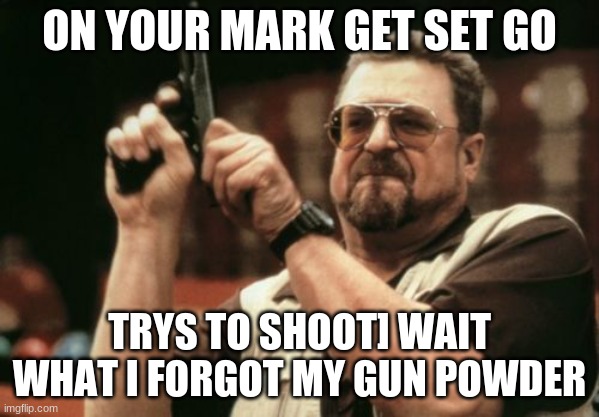 Am I The Only One Around Here Meme | ON YOUR MARK GET SET GO; TRYS TO SHOOT] WAIT WHAT I FORGOT MY GUN POWDER | image tagged in memes,am i the only one around here | made w/ Imgflip meme maker