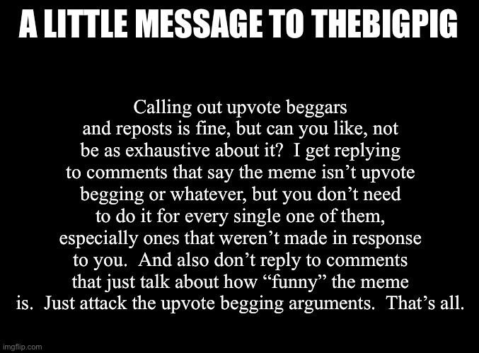 And don’t worry I’ve got more things to say to... other people. | A LITTLE MESSAGE TO THEBIGPIG; Calling out upvote beggars and reposts is fine, but can you like, not be as exhaustive about it?  I get replying to comments that say the meme isn’t upvote begging or whatever, but you don’t need to do it for every single one of them, especially ones that weren’t made in response to you.  And also don’t reply to comments that just talk about how “funny” the meme is.  Just attack the upvote begging arguments.  That’s all. | image tagged in blank black | made w/ Imgflip meme maker