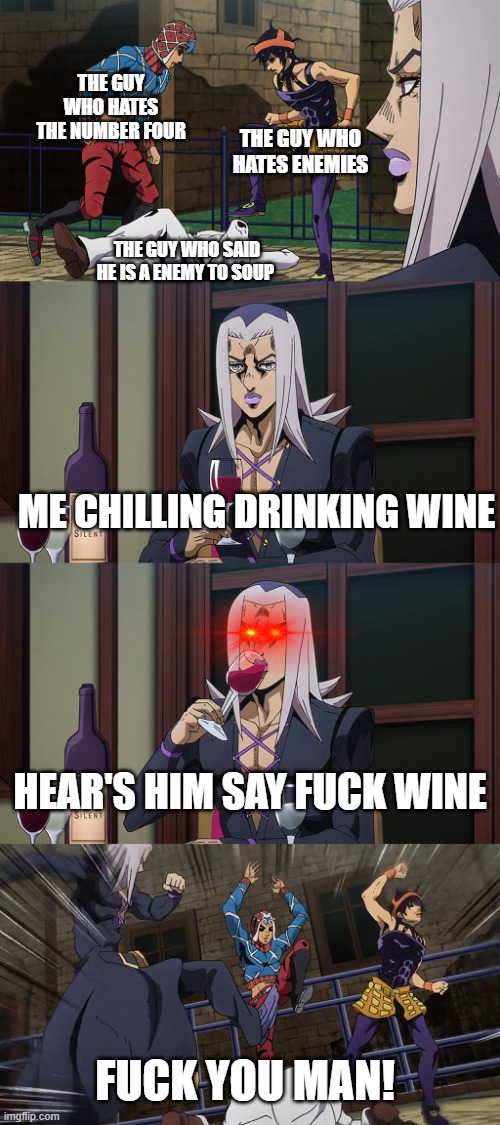 Abbacchio joins in the fun | THE GUY WHO HATES THE NUMBER FOUR; THE GUY WHO HATES ENEMIES; THE GUY WHO SAID HE IS A ENEMY TO SOUP; ME CHILLING DRINKING WINE; HEAR'S HIM SAY FUCK WINE; FUCK YOU MAN! | image tagged in abbacchio joins in the fun | made w/ Imgflip meme maker