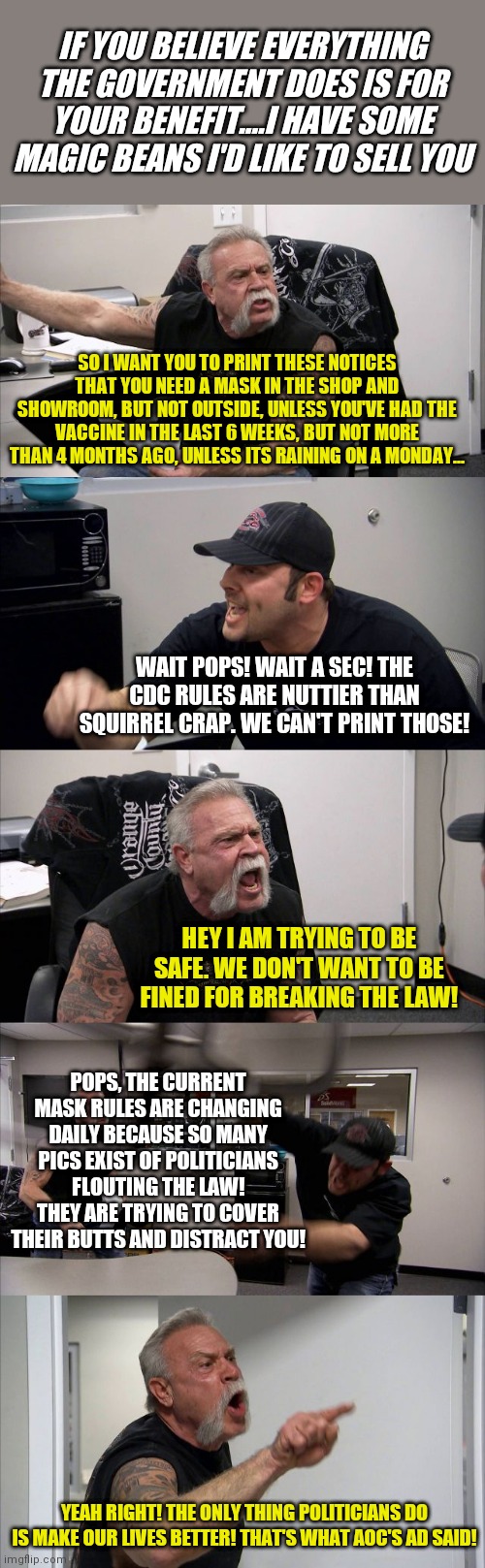 American Chopper Argument Meme | IF YOU BELIEVE EVERYTHING THE GOVERNMENT DOES IS FOR YOUR BENEFIT....I HAVE SOME MAGIC BEANS I'D LIKE TO SELL YOU; SO I WANT YOU TO PRINT THESE NOTICES THAT YOU NEED A MASK IN THE SHOP AND SHOWROOM, BUT NOT OUTSIDE, UNLESS YOU'VE HAD THE VACCINE IN THE LAST 6 WEEKS, BUT NOT MORE THAN 4 MONTHS AGO, UNLESS ITS RAINING ON A MONDAY... WAIT POPS! WAIT A SEC! THE CDC RULES ARE NUTTIER THAN SQUIRREL CRAP. WE CAN'T PRINT THOSE! HEY I AM TRYING TO BE SAFE. WE DON'T WANT TO BE FINED FOR BREAKING THE LAW! POPS, THE CURRENT MASK RULES ARE CHANGING DAILY BECAUSE SO MANY PICS EXIST OF POLITICIANS FLOUTING THE LAW! THEY ARE TRYING TO COVER THEIR BUTTS AND DISTRACT YOU! YEAH RIGHT! THE ONLY THING POLITICIANS DO IS MAKE OUR LIVES BETTER! THAT'S WHAT AOC'S AD SAID! | image tagged in memes,american chopper argument | made w/ Imgflip meme maker