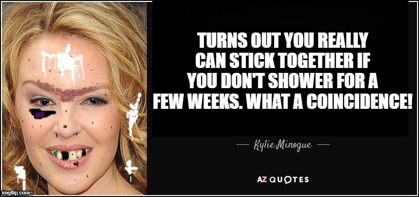 Kylie Minogue quote better | TURNS OUT YOU REALLY CAN STICK TOGETHER IF YOU DON'T SHOWER FOR A FEW WEEKS. WHAT A COINCIDENCE! | image tagged in kylie minogue quote better | made w/ Imgflip meme maker