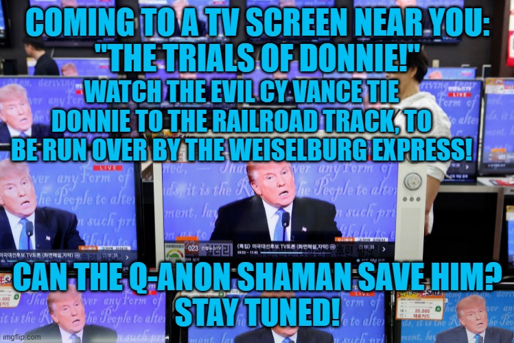 Brought To You By, "I Can't Believe He Signed Those Tax Returns!" | COMING TO A TV SCREEN NEAR YOU:
"THE TRIALS OF DONNIE!"; WATCH THE EVIL CY VANCE TIE DONNIE TO THE RAILROAD TRACK, TO BE RUN OVER BY THE WEISELBURG EXPRESS! CAN THE Q-ANON SHAMAN SAVE HIM?
STAY TUNED! | image tagged in politics | made w/ Imgflip meme maker