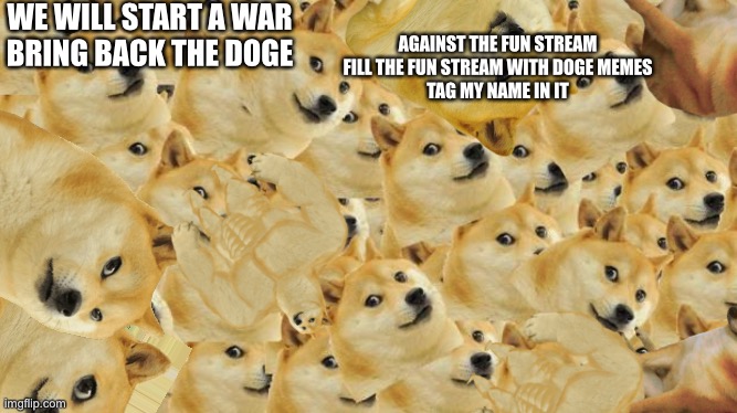 ATTACK!!!!!!!!!! | WE WILL START A WAR
BRING BACK THE DOGE; AGAINST THE FUN STREAM
FILL THE FUN STREAM WITH DOGE MEMES
TAG MY NAME IN IT | image tagged in memes,multi doge,doge war,attack on fun stream,bring back the doge | made w/ Imgflip meme maker