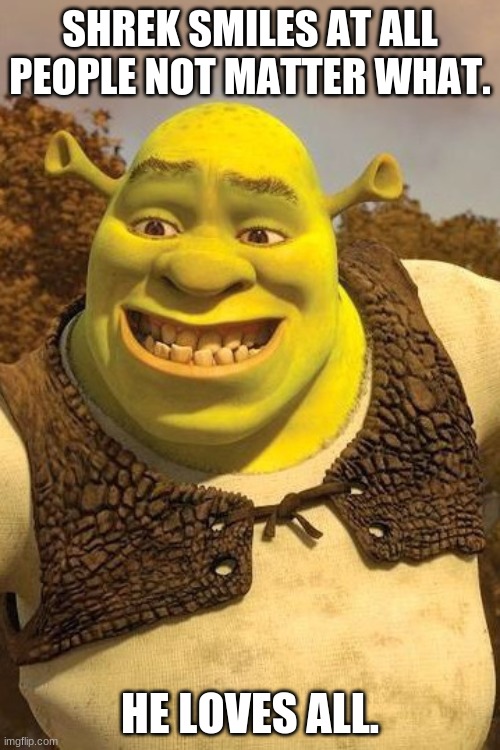 No matter what. Shrek loves you. | SHREK SMILES AT ALL PEOPLE NOT MATTER WHAT. HE LOVES ALL. | image tagged in smiling shrek | made w/ Imgflip meme maker