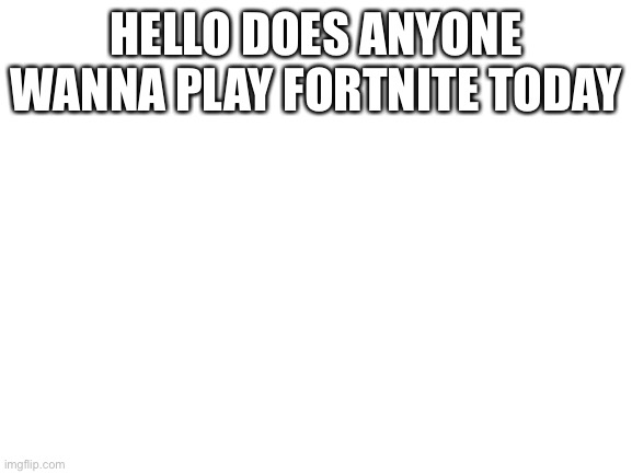Blank White Template | HELLO DOES ANYONE WANNA PLAY FORTNITE TODAY | image tagged in blank white template | made w/ Imgflip meme maker