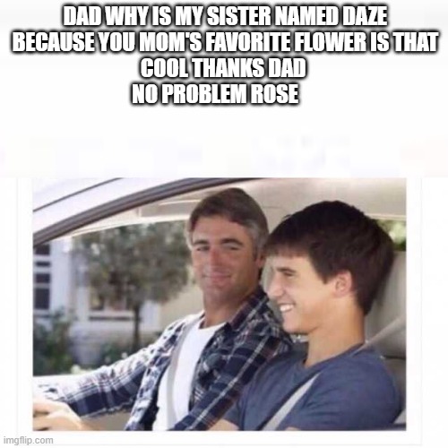 Dad why is my sister named rose? |  DAD WHY IS MY SISTER NAMED DAZE
BECAUSE YOU MOM'S FAVORITE FLOWER IS THAT
COOL THANKS DAD 
NO PROBLEM ROSE | image tagged in dad why is my sister named rose | made w/ Imgflip meme maker