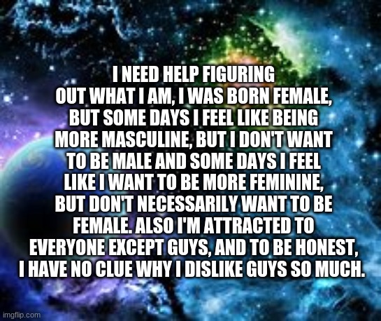 ye... that's me... | I NEED HELP FIGURING OUT WHAT I AM, I WAS BORN FEMALE, BUT SOME DAYS I FEEL LIKE BEING MORE MASCULINE, BUT I DON'T WANT TO BE MALE AND SOME DAYS I FEEL LIKE I WANT TO BE MORE FEMININE, BUT DON'T NECESSARILY WANT TO BE FEMALE. ALSO I'M ATTRACTED TO EVERYONE EXCEPT GUYS, AND TO BE HONEST, I HAVE NO CLUE WHY I DISLIKE GUYS SO MUCH. | made w/ Imgflip meme maker