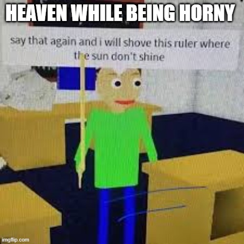 Say that again and ill shove this ruler where the sun dont shine | HEAVEN WHILE BEING HORNY | image tagged in say that again and ill shove this ruler where the sun dont shine | made w/ Imgflip meme maker