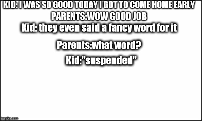 plain white | KID: I WAS SO GOOD TODAY I GOT TO COME HOME EARLY; PARENTS:WOW GOOD JOB; Kid: they even said a fancy word for it; Parents:what word? Kid:"suspended" | image tagged in plain white | made w/ Imgflip meme maker