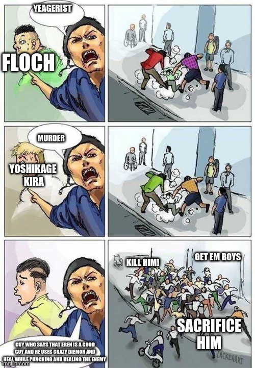 lol | YEAGERIST; FLOCH; MURDER; YOSHIKAGE  KIRA; GET EM BOYS; KILL HIM! SACRIFICE  HIM; GUY WHO SAYS THAT EREN IS A GOOD GUY AND HE USES CRAZY DIEMON AND HEAL WHILE PUNCHING AND HEALING THE ENEMY | image tagged in thief murderer | made w/ Imgflip meme maker