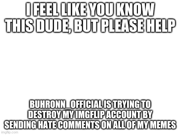 Can Imgflip just ban him? | I FEEL LIKE YOU KNOW THIS DUDE, BUT PLEASE HELP; BUHRONN_OFFICIAL IS TRYING TO DESTROY MY IMGFLIP ACCOUNT BY SENDING HATE COMMENTS ON ALL OF MY MEMES | image tagged in blank white template | made w/ Imgflip meme maker