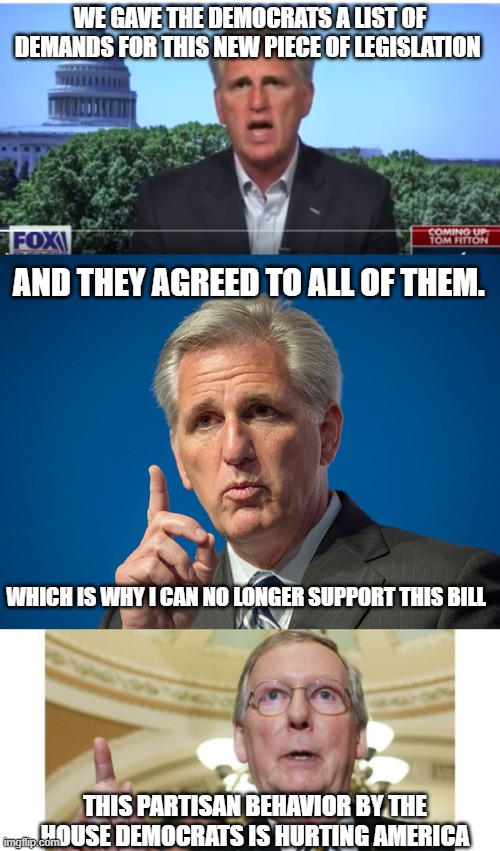 Dealing with the GQP | WE GAVE THE DEMOCRATS A LIST OF DEMANDS FOR THIS NEW PIECE OF LEGISLATION; AND THEY AGREED TO ALL OF THEM. WHICH IS WHY I CAN NO LONGER SUPPORT THIS BILL; THIS PARTISAN BEHAVIOR BY THE HOUSE DEMOCRATS IS HURTING AMERICA | image tagged in kevin mccarthy,memes,mitch mcconnell | made w/ Imgflip meme maker