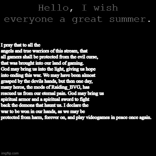 I pray to the gaming community to be safe again with gaming. | Hello, I wish everyone a great summer. I pray that to all the angels and true warriors of this stream, that all gamers shall be protected from the evil curse, that was brought into our land of gaming. God may bring us into the light, giving us hope into ending this war. We may have been almost grasped by the devils hands, but then one day, many heros, the mods of Raiding_BVG, has rescued us from our eternal pain. God may bring us spiritual armor and a spiritual sword to fight back the demons that haunt us. I declare the war to be won in our hands, as we may be protected from harm, forever on, and play videogames in peace once again. | image tagged in plain black template,gamers are human,god protects us gamers,gamers will win,gamers rise up | made w/ Imgflip meme maker